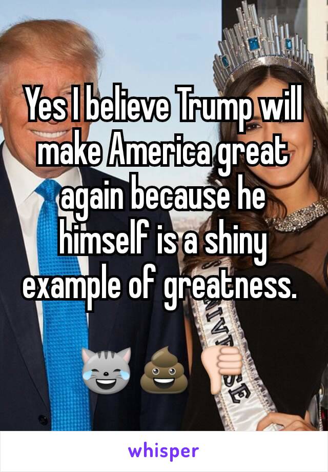 Yes I believe Trump will make America great again because he himself is a shiny example of greatness. 

😹💩👎