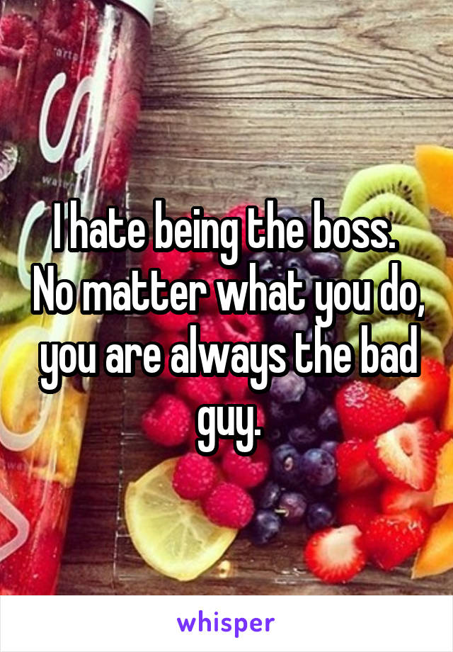 I hate being the boss.  No matter what you do, you are always the bad guy.
