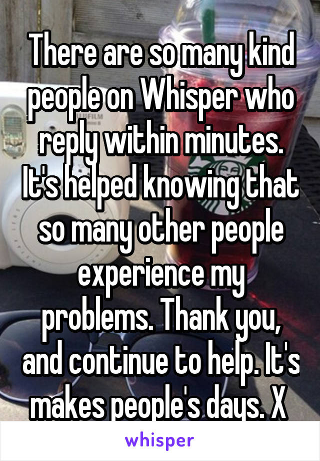 There are so many kind people on Whisper who reply within minutes. It's helped knowing that so many other people experience my problems. Thank you, and continue to help. It's makes people's days. X 