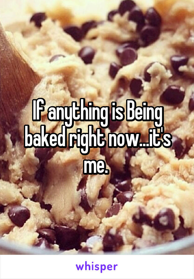 If anything is Being baked right now...it's me. 