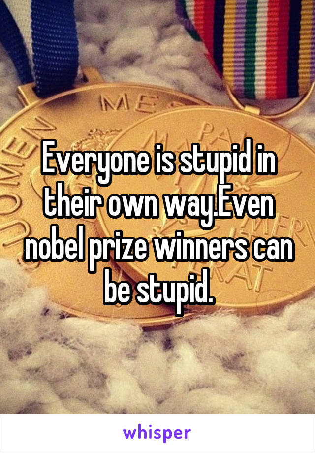 Everyone is stupid in their own way.Even nobel prize winners can be stupid.