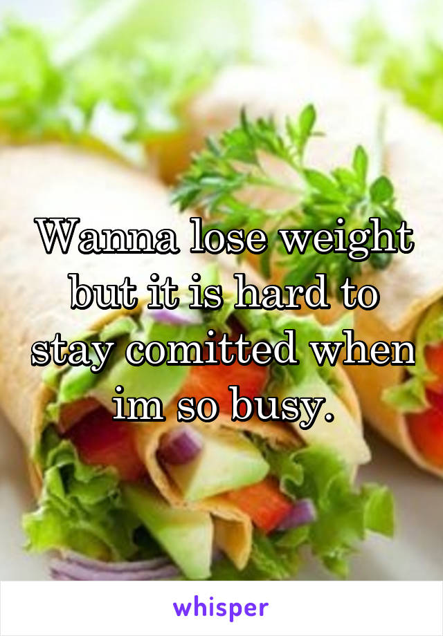 Wanna lose weight but it is hard to stay comitted when im so busy.