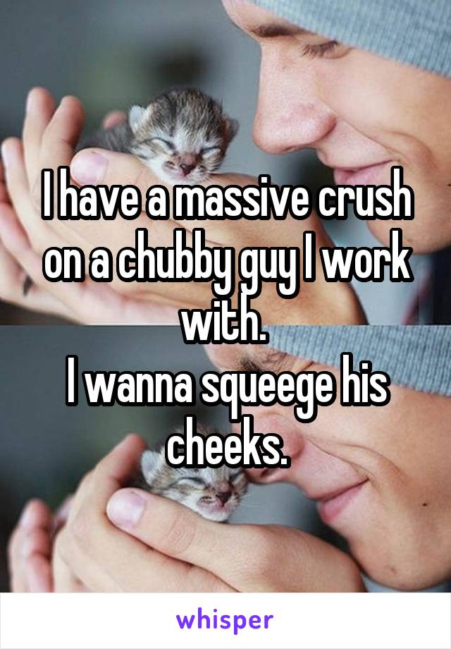 I have a massive crush on a chubby guy I work with. 
I wanna squeege his cheeks.