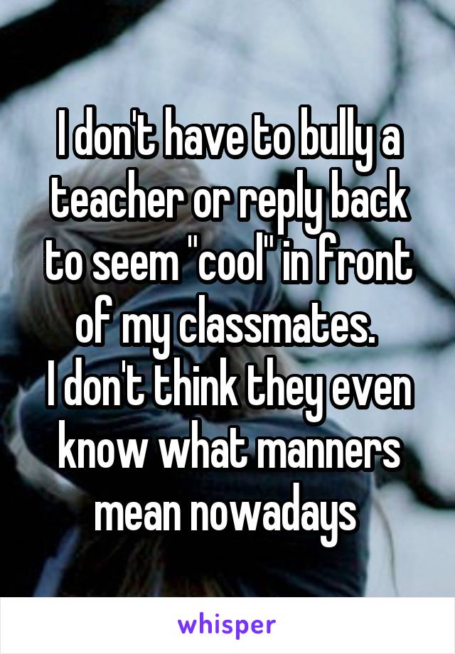 I don't have to bully a teacher or reply back to seem "cool" in front of my classmates. 
I don't think they even know what manners mean nowadays 