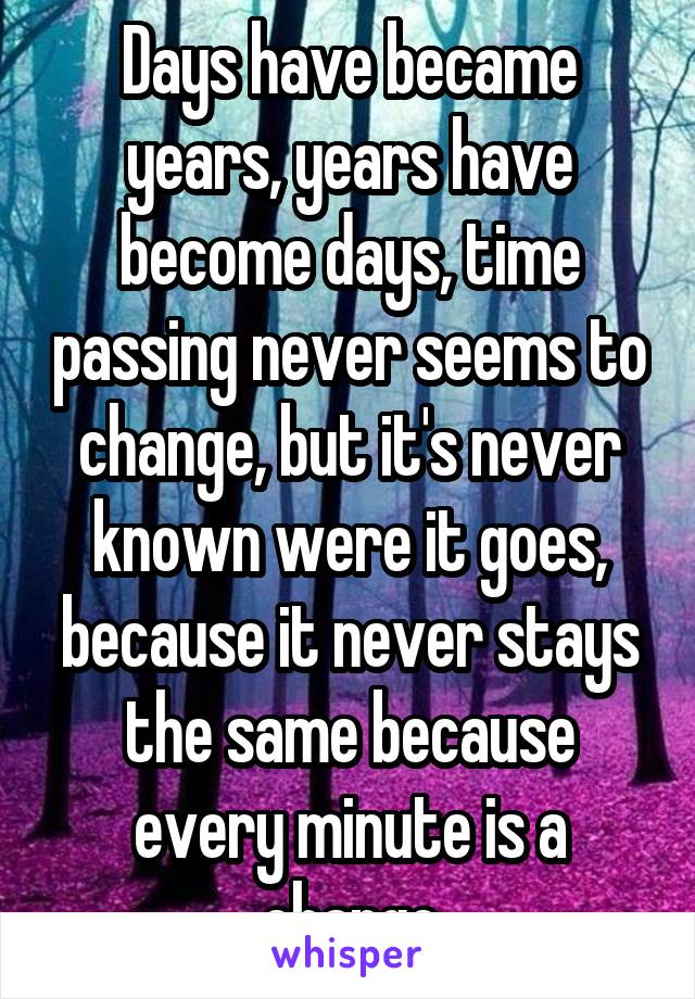 Days have became years, years have become days, time passing never seems to change, but it's never known were it goes, because it never stays the same because every minute is a change