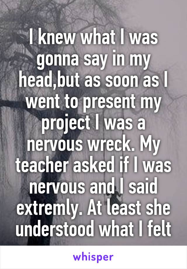 I knew what I was gonna say in my head,but as soon as I went to present my project I was a nervous wreck. My teacher asked if I was nervous and I said extremly. At least she understood what I felt