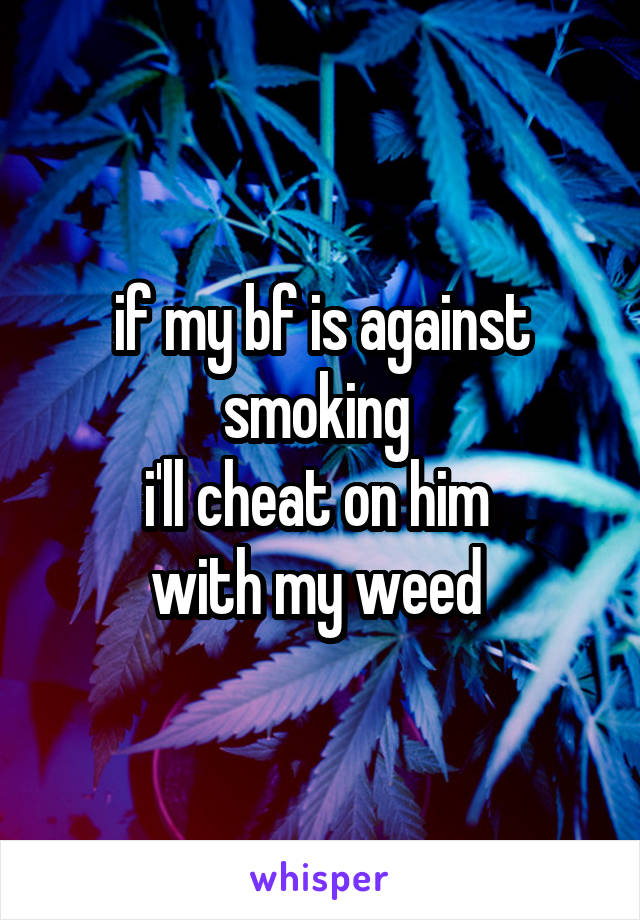 if my bf is against smoking 
i'll cheat on him 
with my weed 