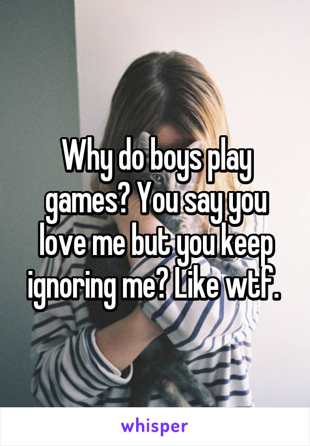 Why do boys play games? You say you love me but you keep ignoring me? Like wtf. 