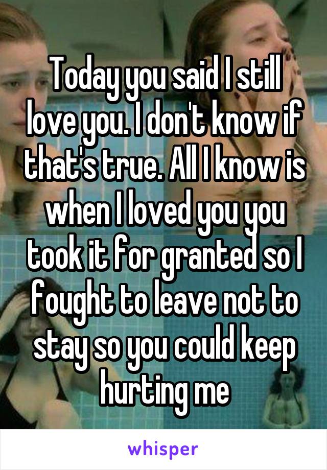 Today you said I still love you. I don't know if that's true. All I know is when I loved you you took it for granted so I fought to leave not to stay so you could keep hurting me