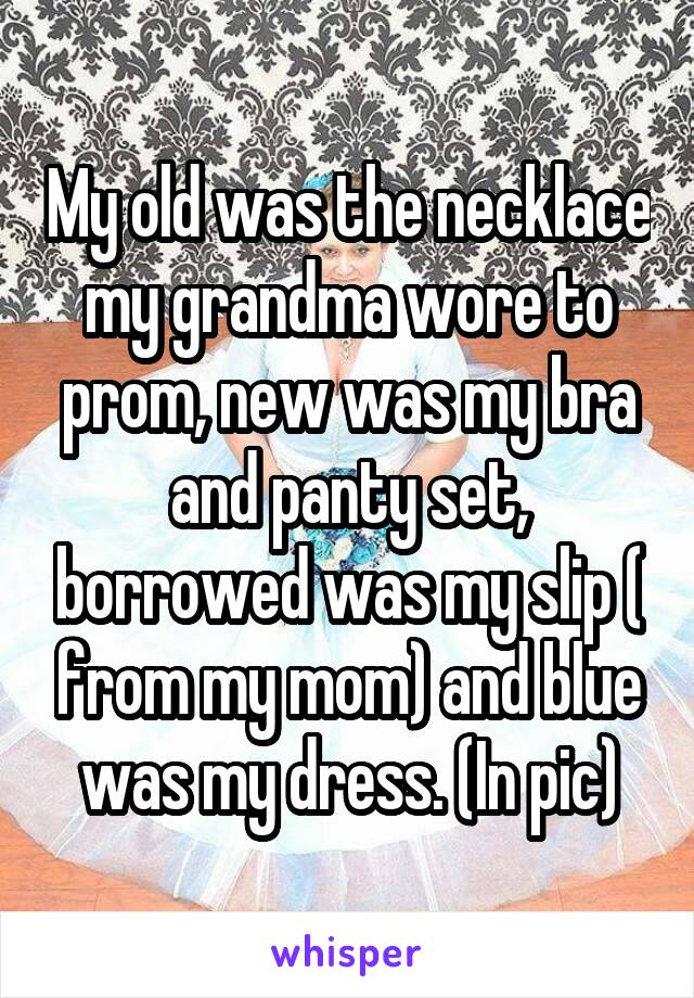 My old was the necklace my grandma wore to prom, new was my bra and panty set, borrowed was my slip ( from my mom) and blue was my dress. (In pic)