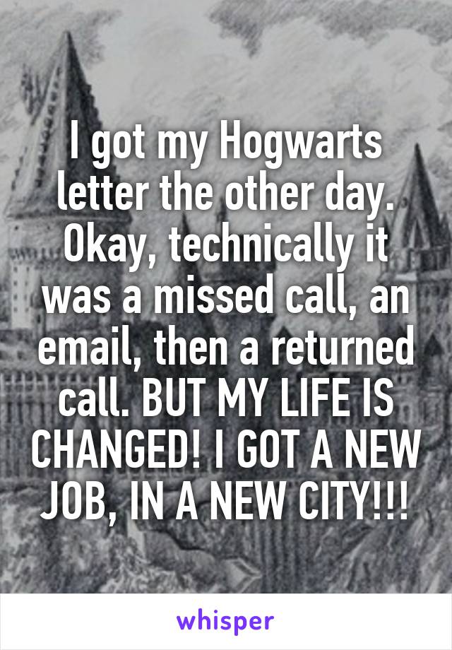 I got my Hogwarts letter the other day.
Okay, technically it was a missed call, an email, then a returned call. BUT MY LIFE IS CHANGED! I GOT A NEW JOB, IN A NEW CITY!!!