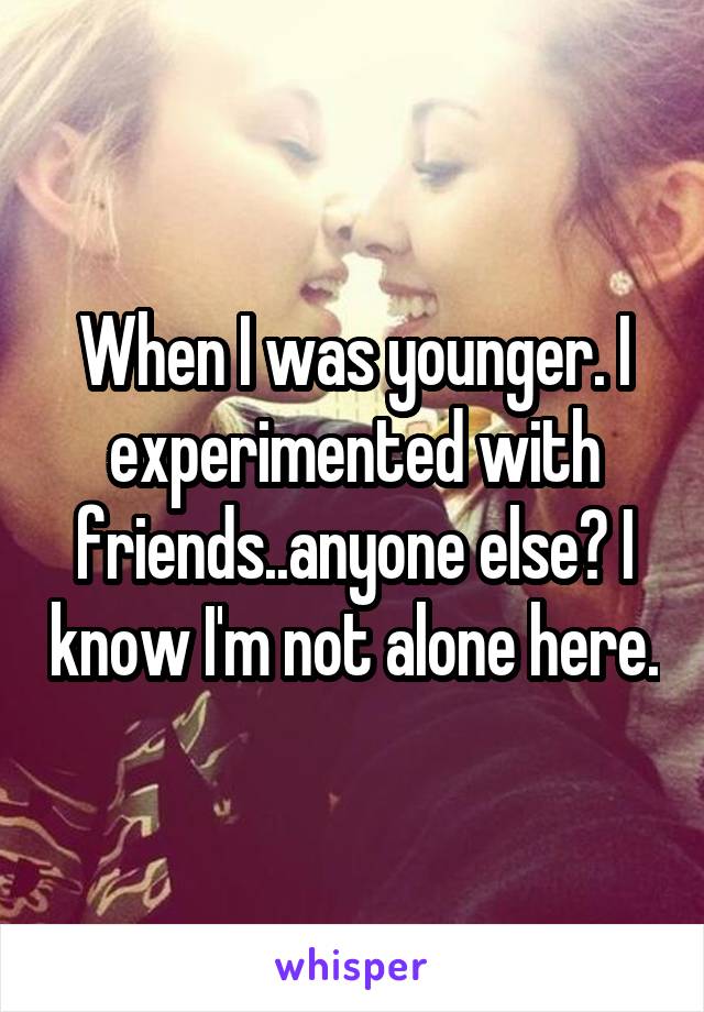 When I was younger. I experimented with friends..anyone else? I know I'm not alone here.