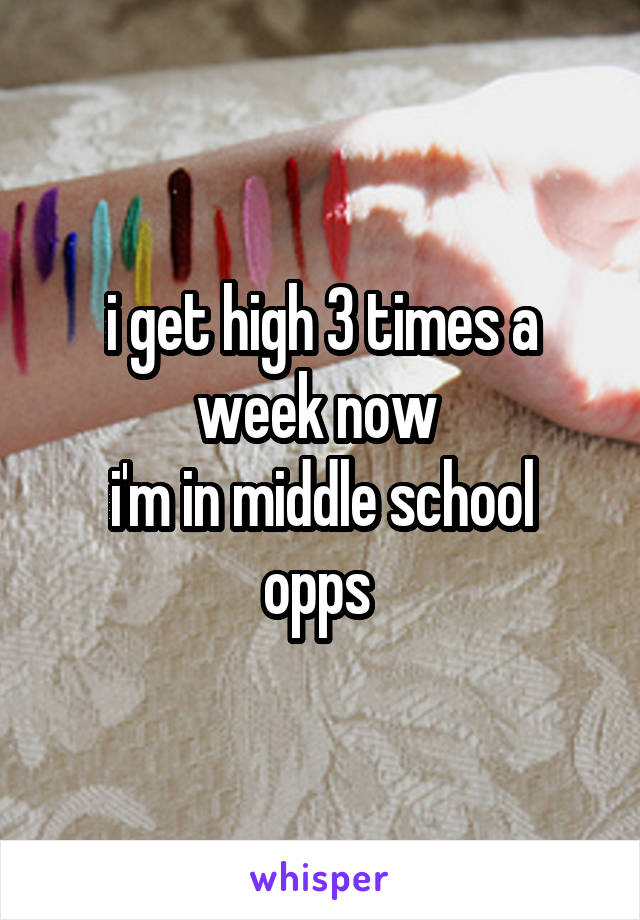 i get high 3 times a week now 
i'm in middle school opps 