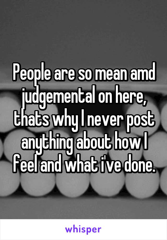 People are so mean amd judgemental on here, thats why I never post anything about how I feel and what i've done.