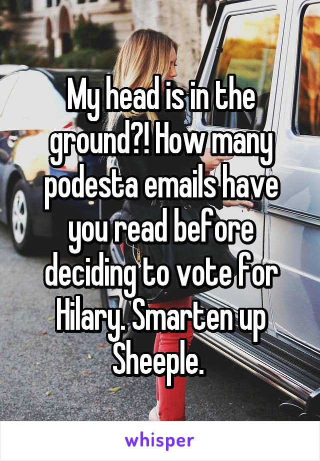 My head is in the ground?! How many podesta emails have you read before deciding to vote for Hilary. Smarten up Sheeple. 