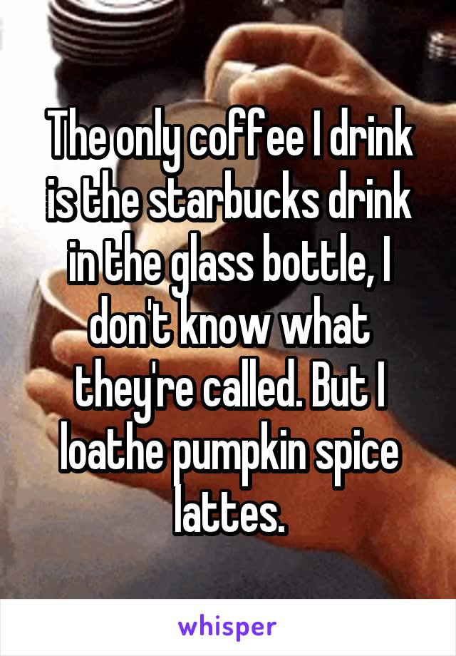 The only coffee I drink is the starbucks drink in the glass bottle, I don't know what they're called. But I loathe pumpkin spice lattes.