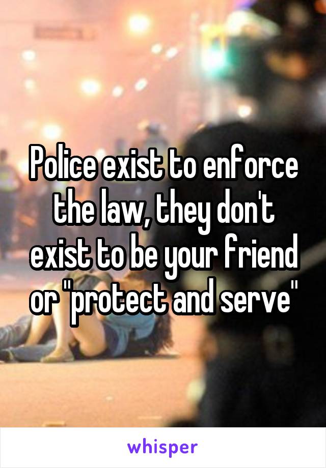 Police exist to enforce the law, they don't exist to be your friend or "protect and serve"