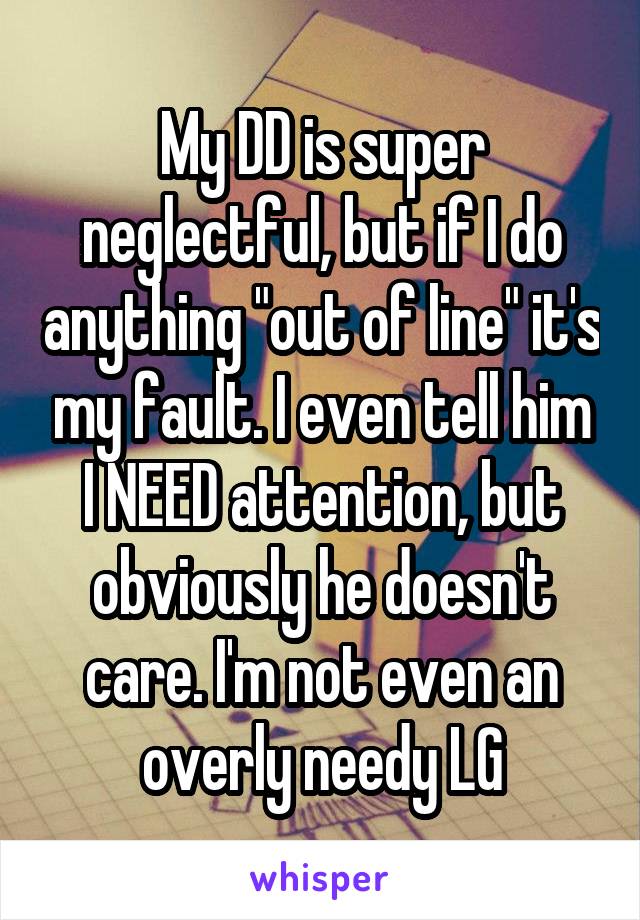 My DD is super neglectful, but if I do anything "out of line" it's my fault. I even tell him I NEED attention, but obviously he doesn't care. I'm not even an overly needy LG