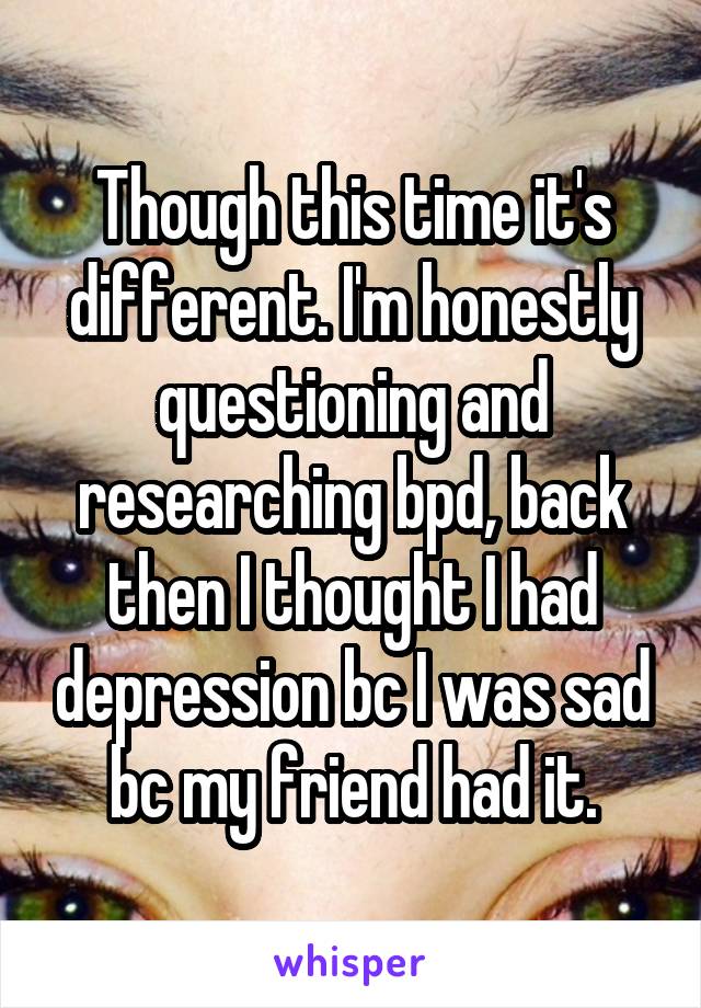 Though this time it's different. I'm honestly questioning and researching bpd, back then I thought I had depression bc I was sad bc my friend had it.