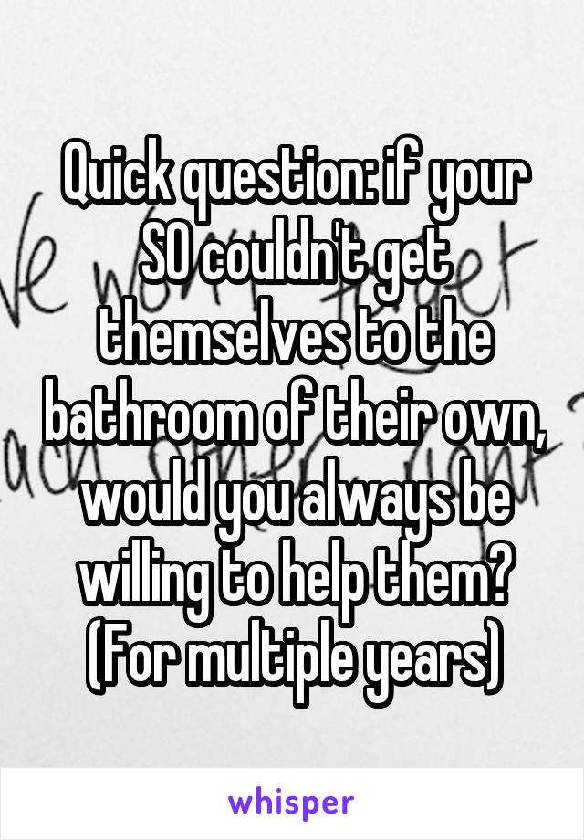 Quick question: if your SO couldn't get themselves to the bathroom of their own, would you always be willing to help them? (For multiple years)