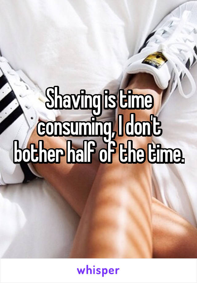 Shaving is time consuming, I don't bother half of the time. 