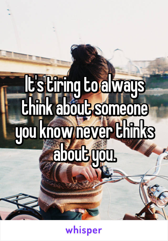 It's tiring to always think about someone you know never thinks about you.