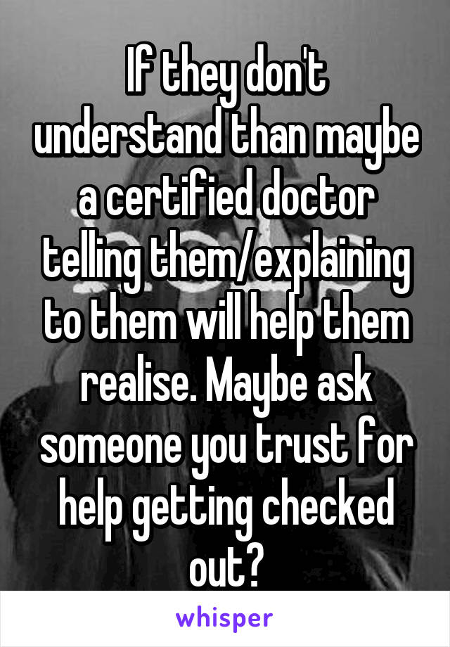 If they don't understand than maybe a certified doctor telling them/explaining to them will help them realise. Maybe ask someone you trust for help getting checked out?