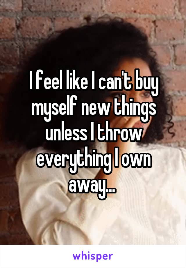 I feel like I can't buy myself new things unless I throw everything I own away... 