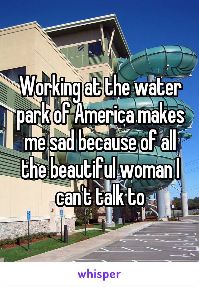 Working at the water park of America makes me sad because of all the beautiful woman I can't talk to