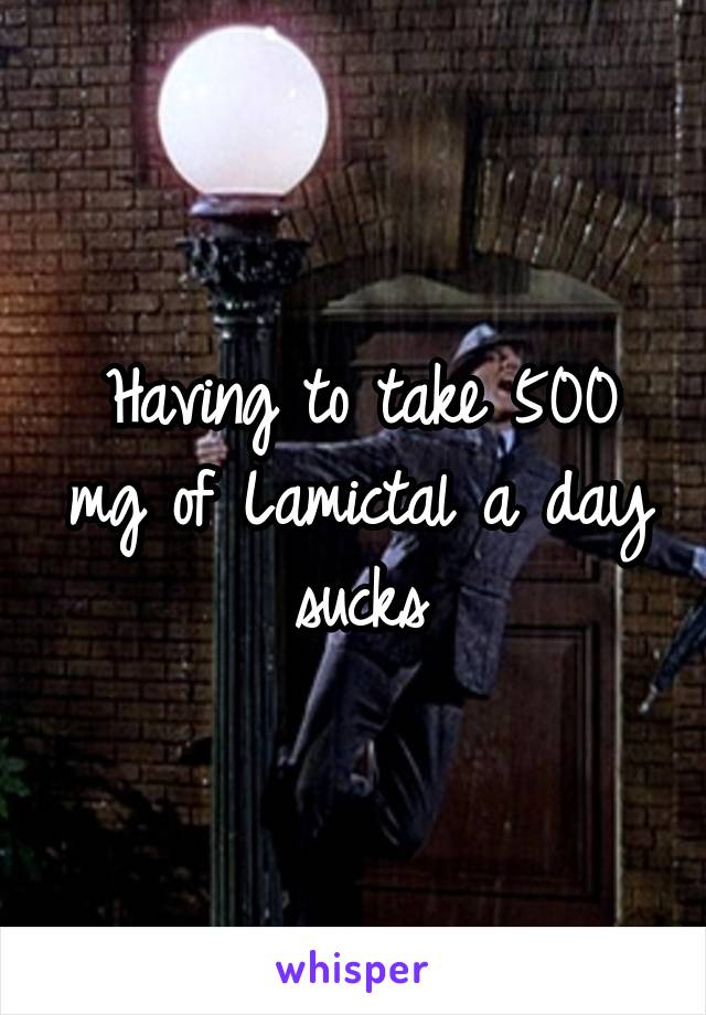 Having to take 500 mg of Lamictal a day sucks