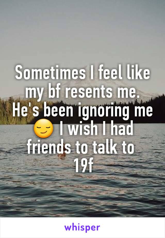 Sometimes I feel like my bf resents me. He's been ignoring me 😏 I wish I had friends to talk to 
19f