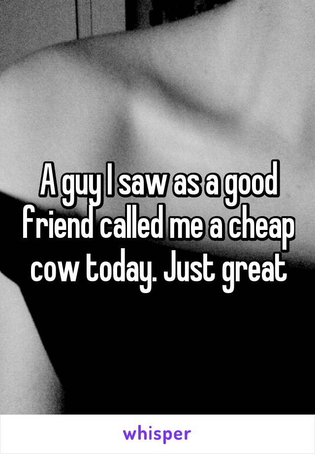 A guy I saw as a good friend called me a cheap cow today. Just great