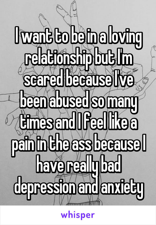 I want to be in a loving relationship but I'm scared because I've been abused so many times and I feel like a pain in the ass because I have really bad depression and anxiety