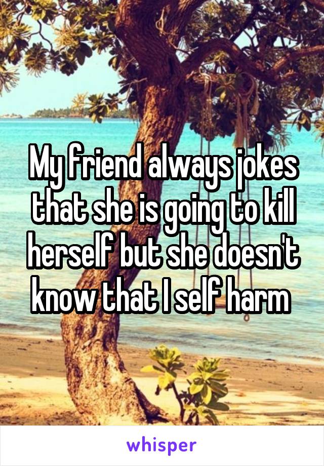 My friend always jokes that she is going to kill herself but she doesn't know that I self harm 