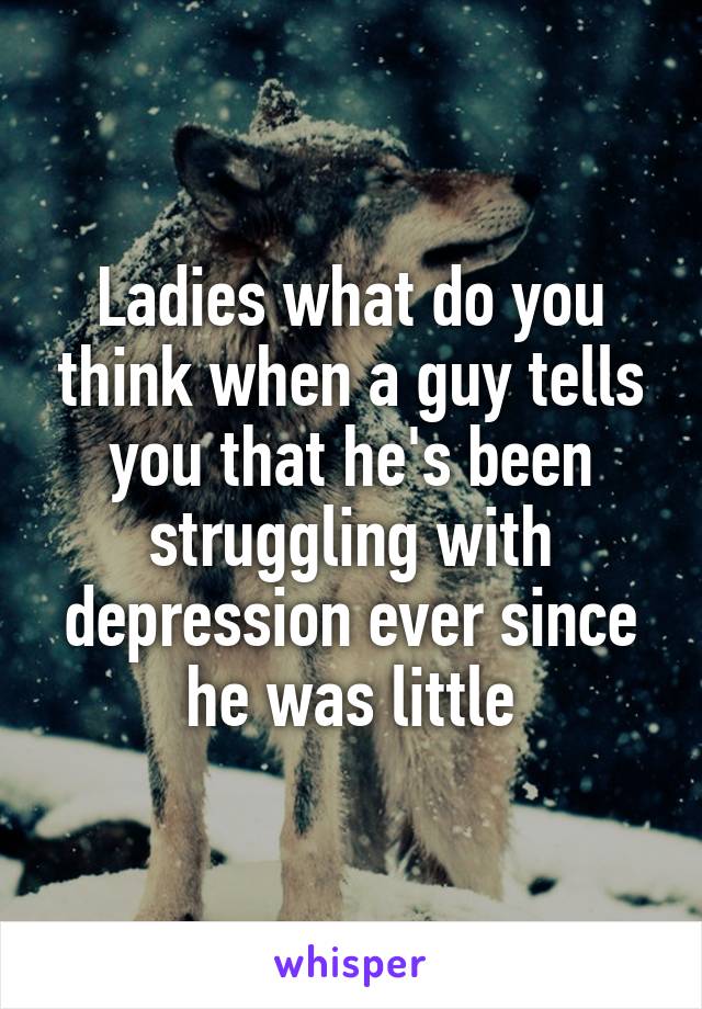 Ladies what do you think when a guy tells you that he's been struggling with depression ever since he was little