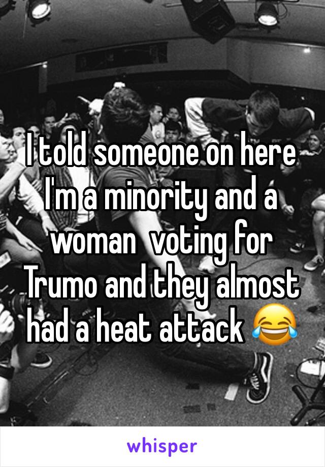 I told someone on here I'm a minority and a woman  voting for Trumo and they almost had a heat attack 😂