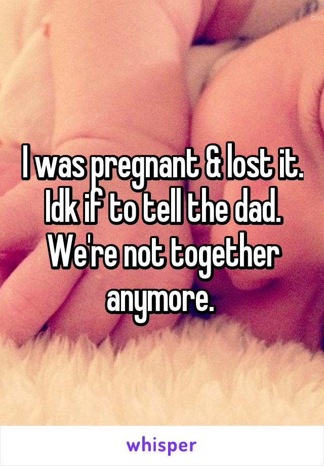 I was pregnant & lost it. Idk if to tell the dad. We're not together anymore. 