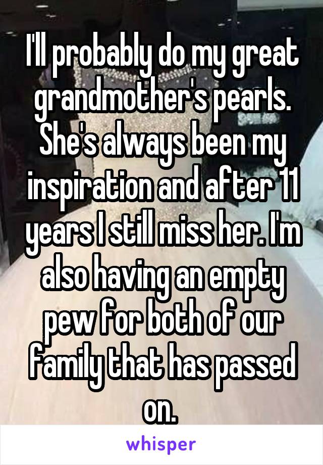 I'll probably do my great grandmother's pearls. She's always been my inspiration and after 11 years I still miss her. I'm also having an empty pew for both of our family that has passed on. 