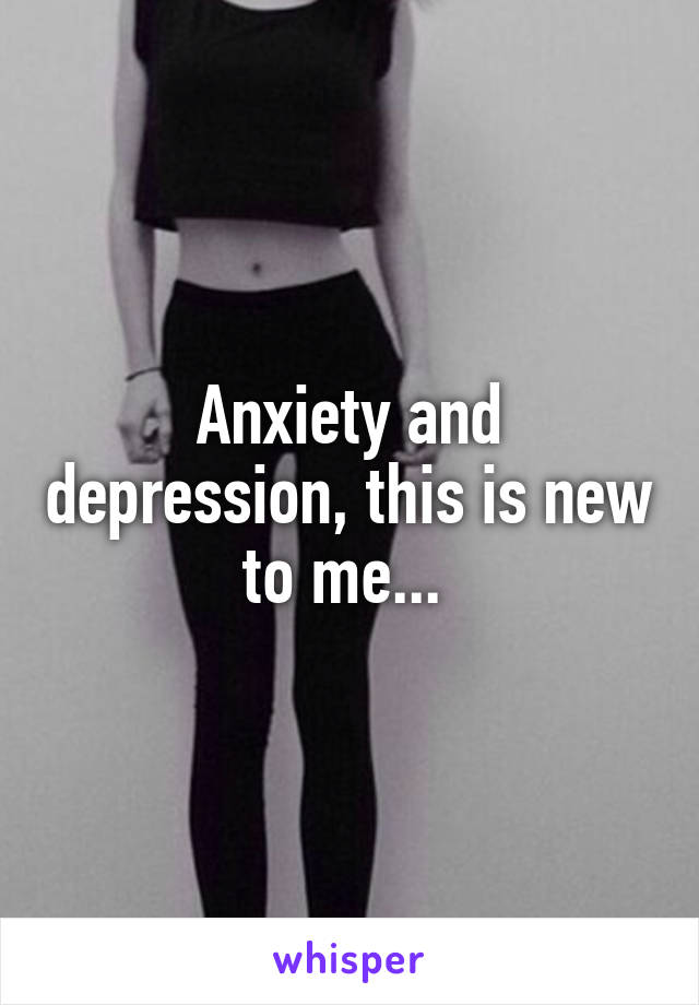 Anxiety and depression, this is new to me... 