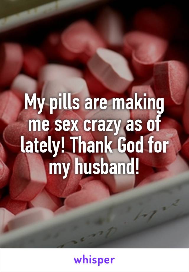 My pills are making me sex crazy as of lately! Thank God for my husband!