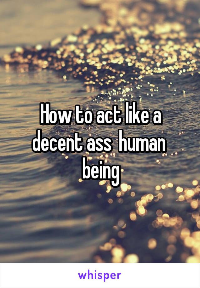 How to act like a decent ass  human  being