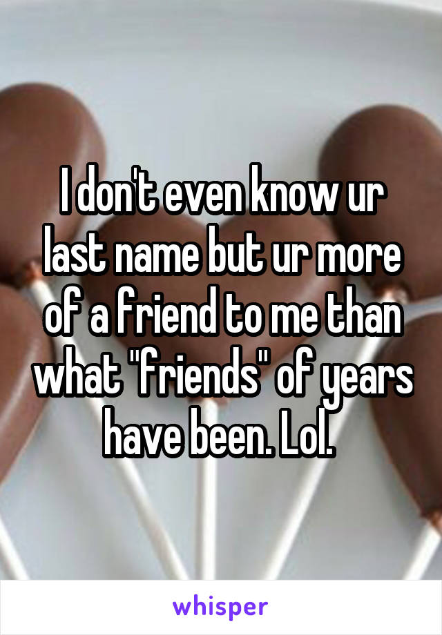 I don't even know ur last name but ur more of a friend to me than what "friends" of years have been. Lol. 