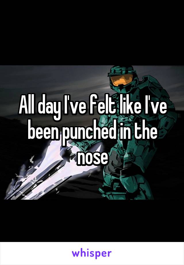 All day I've felt like I've been punched in the nose