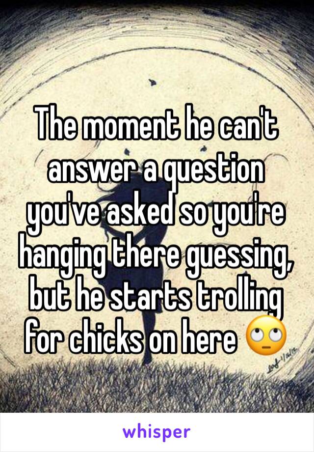 The moment he can't answer a question you've asked so you're hanging there guessing, but he starts trolling for chicks on here 🙄