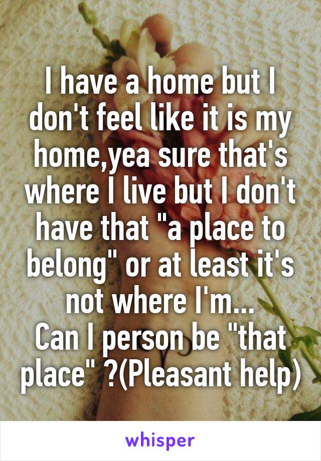 I have a home but I don't feel like it is my home,yea sure that's where I live but I don't have that "a place to belong" or at least it's not where I'm...
Can I person be "that place" ?(Pleasant help)