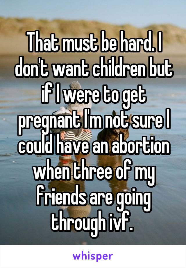 That must be hard. I don't want children but if I were to get pregnant I'm not sure I could have an abortion when three of my friends are going through ivf. 