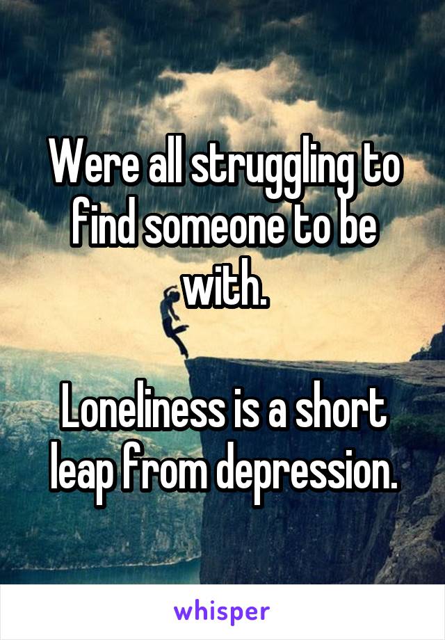 Were all struggling to find someone to be with.

Loneliness is a short leap from depression.