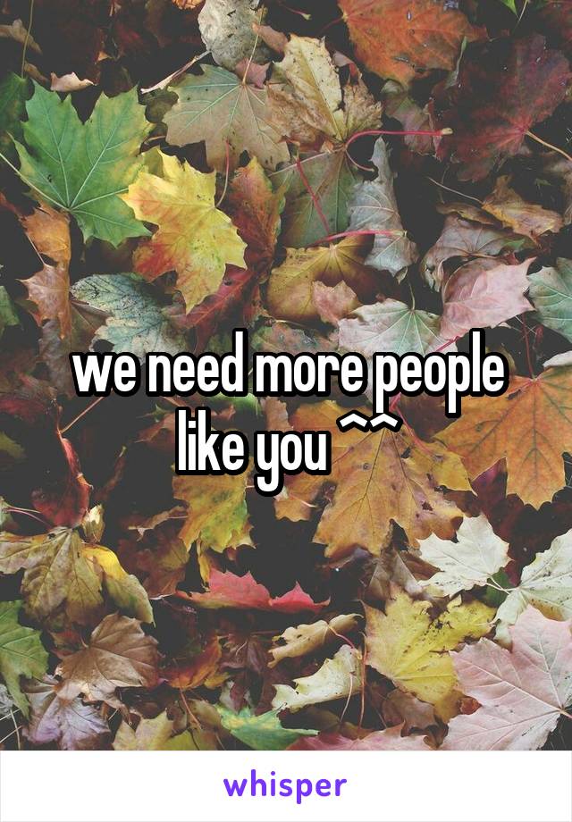 we need more people like you ^^