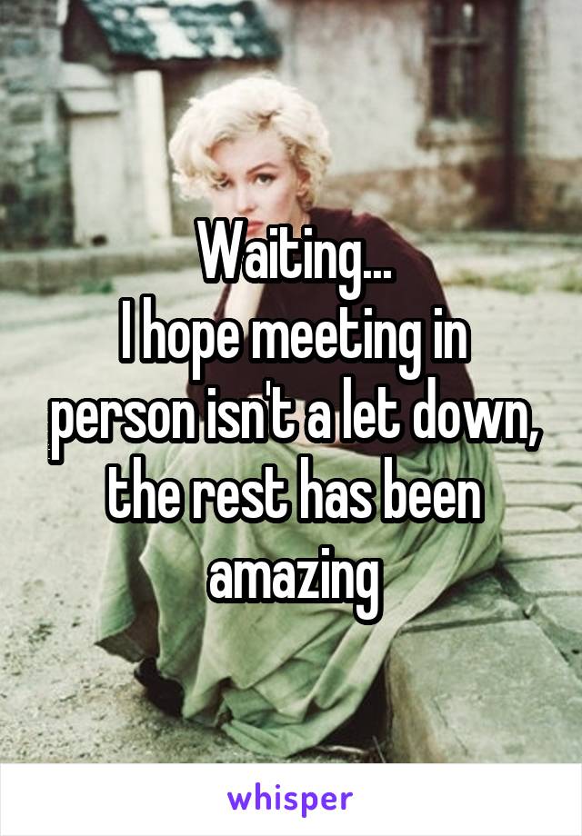 Waiting...
I hope meeting in person isn't a let down, the rest has been amazing