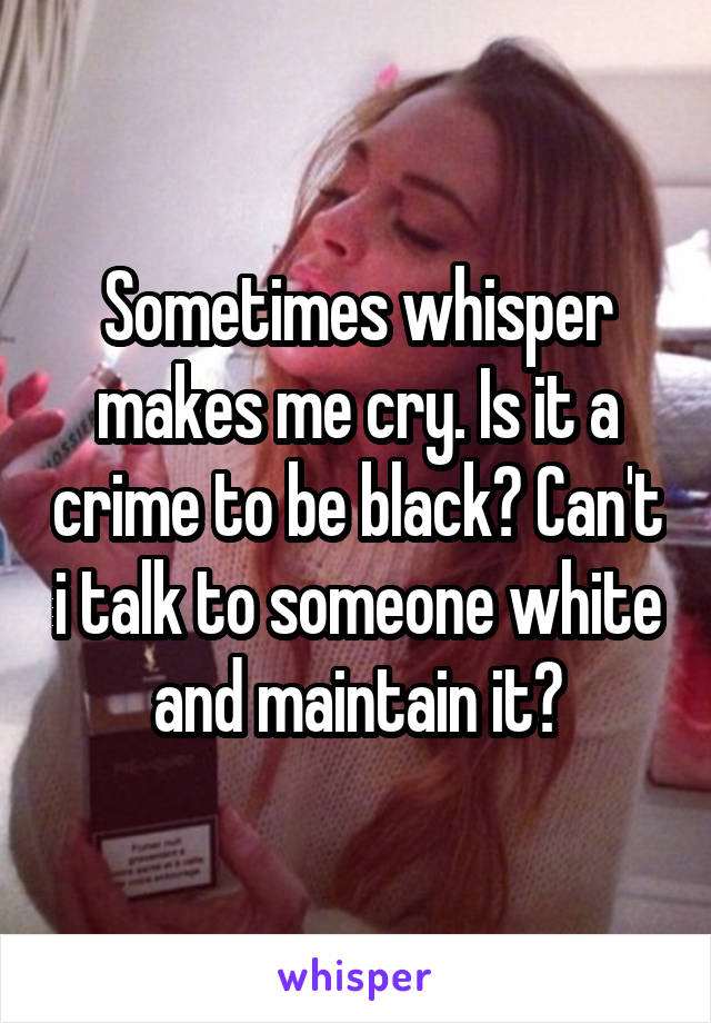 Sometimes whisper makes me cry. Is it a crime to be black? Can't i talk to someone white and maintain it?